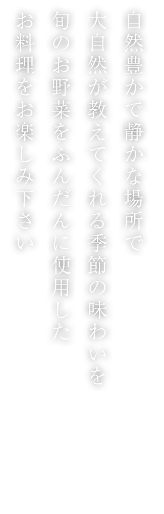 自然豊かで静かな場所で大自然が教えてくれる季節の味わいを旬のお野菜をふんだんに使用したお料理をお楽しみ下さい